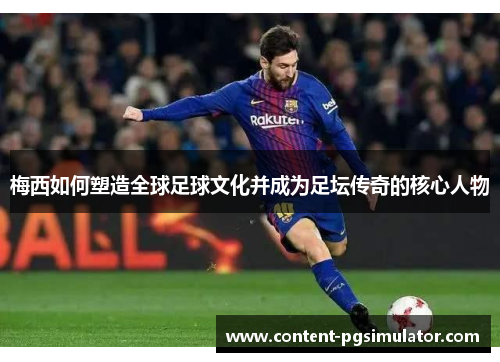 梅西如何塑造全球足球文化并成为足坛传奇的核心人物